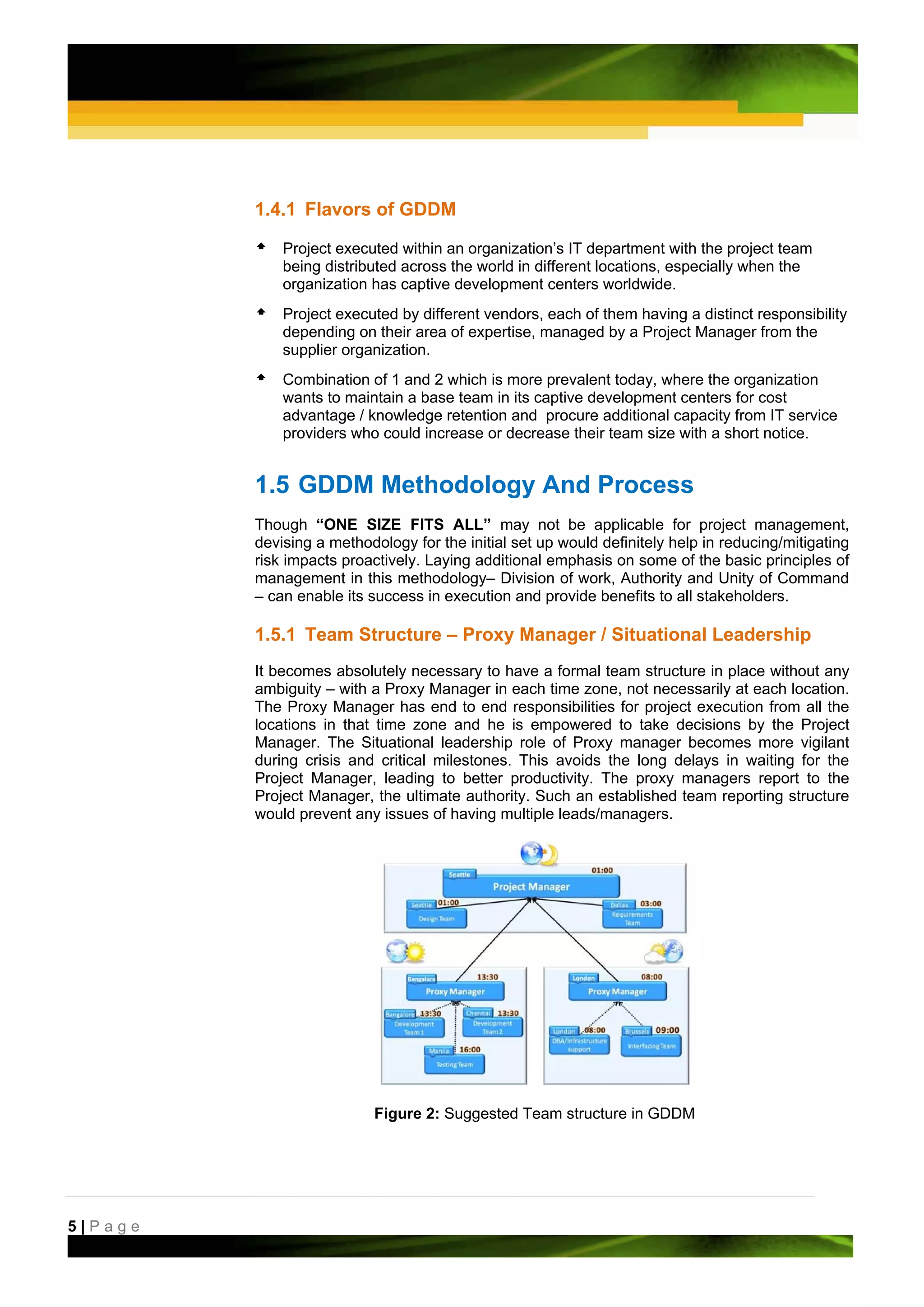 1.4.1 Flavors of GDDM

             Project executed within an organization’s IT department with the project team
             being distributed across the world in different locations, especially when the
             organization has captive development centers worldwide.
             Project executed by different vendors, each of them having a distinct responsibility
             depending on their area of expertise, managed by a Project Manager from the
             supplier organization.
             Combination of 1 and 2 which is more prevalent today, where the organization
             wants to maintain a base team in its captive development centers for cost
             advantage / knowledge retention and procure additional capacity from IT service
             providers who could increase or decrease their team size with a short notice.  


         1.5 GDDM Methodology And Process
         Though “ONE SIZE FITS ALL” may not be applicable for project management,
         devising a methodology for the initial set up would definitely help in reducing/mitigating
         risk impacts proactively. Laying additional emphasis on some of the basic principles of
         management in this methodology– Division of work, Authority and Unity of Command
         – can enable its success in execution and provide benefits to all stakeholders.

         1.5.1 Team Structure – Proxy Manager / Situational Leadership
         It becomes absolutely necessary to have a formal team structure in place without any
         ambiguity – with a Proxy Manager in each time zone, not necessarily at each location.
         The Proxy Manager has end to end responsibilities for project execution from all the
         locations in that time zone and he is empowered to take decisions by the Project
         Manager. The Situational leadership role of Proxy manager becomes more vigilant
         during crisis and critical milestones. This avoids the long delays in waiting for the
         Project Manager, leading to better productivity. The proxy managers report to the
         Project Manager, the ultimate authority. Such an established team reporting structure
         would prevent any issues of having multiple leads/managers.




                           Figure 2: Suggested Team structure in GDDM




5|Page
 