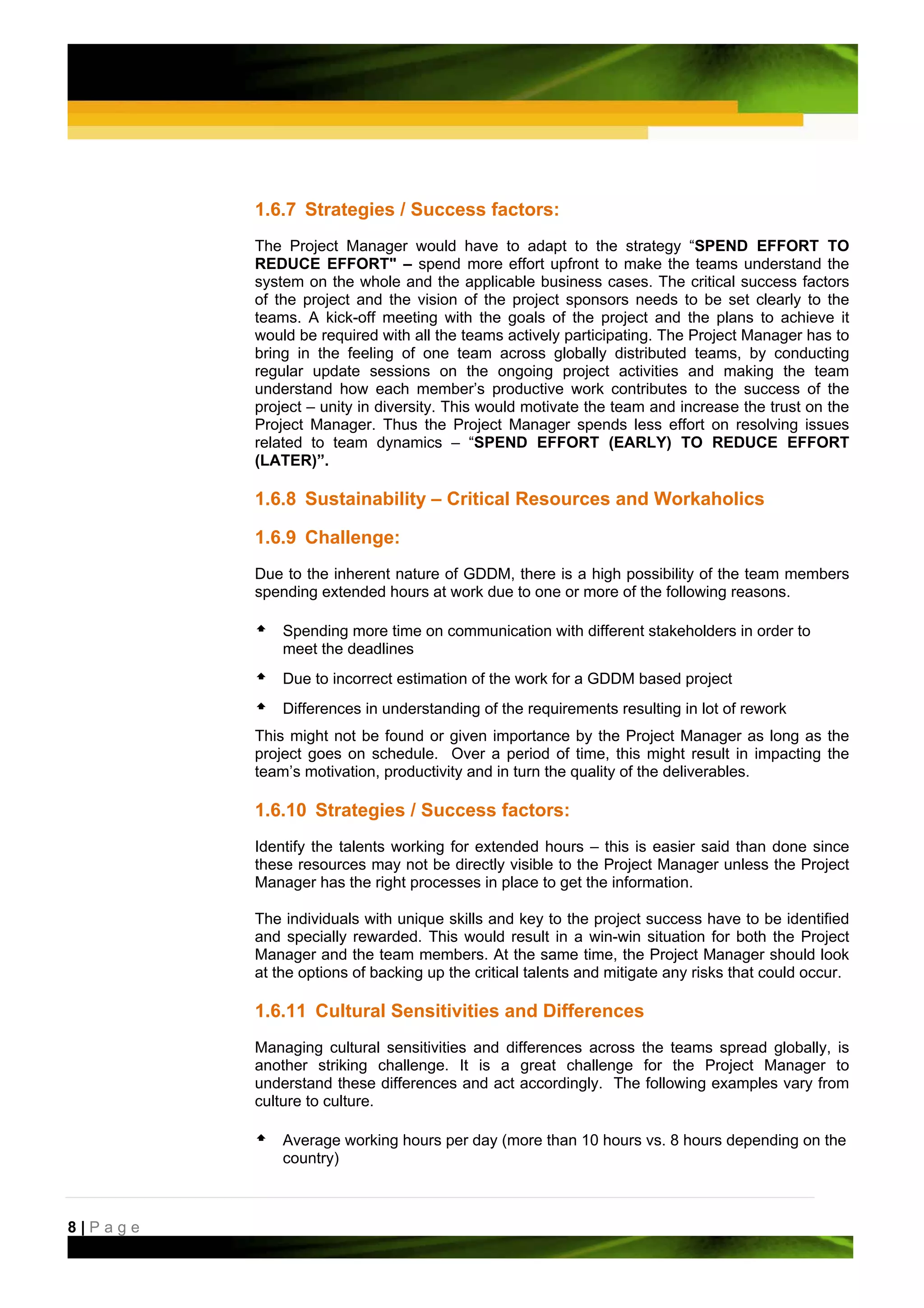 1.6.7 Strategies / Success factors:
         The Project Manager would have to adapt to the strategy “SPEND EFFORT TO
         REDUCE EFFORT" – spend more effort upfront to make the teams understand the
         system on the whole and the applicable business cases. The critical success factors
         of the project and the vision of the project sponsors needs to be set clearly to the
         teams. A kick-off meeting with the goals of the project and the plans to achieve it
         would be required with all the teams actively participating. The Project Manager has to
         bring in the feeling of one team across globally distributed teams, by conducting
         regular update sessions on the ongoing project activities and making the team
         understand how each member’s productive work contributes to the success of the
         project – unity in diversity. This would motivate the team and increase the trust on the
         Project Manager. Thus the Project Manager spends less effort on resolving issues
         related to team dynamics – “SPEND EFFORT (EARLY) TO REDUCE EFFORT
         (LATER)”.

         1.6.8 Sustainability – Critical Resources and Workaholics

         1.6.9 Challenge:
         Due to the inherent nature of GDDM, there is a high possibility of the team members
         spending extended hours at work due to one or more of the following reasons.

             Spending more time on communication with different stakeholders in order to
             meet the deadlines
             Due to incorrect estimation of the work for a GDDM based project
             Differences in understanding of the requirements resulting in lot of rework
         This might not be found or given importance by the Project Manager as long as the
         project goes on schedule. Over a period of time, this might result in impacting the
         team’s motivation, productivity and in turn the quality of the deliverables.

         1.6.10 Strategies / Success factors:
         Identify the talents working for extended hours – this is easier said than done since
         these resources may not be directly visible to the Project Manager unless the Project
         Manager has the right processes in place to get the information.

         The individuals with unique skills and key to the project success have to be identified
         and specially rewarded. This would result in a win-win situation for both the Project
         Manager and the team members. At the same time, the Project Manager should look
         at the options of backing up the critical talents and mitigate any risks that could occur.

         1.6.11 Cultural Sensitivities and Differences
         Managing cultural sensitivities and differences across the teams spread globally, is
         another striking challenge. It is a great challenge for the Project Manager to
         understand these differences and act accordingly. The following examples vary from
         culture to culture.

             Average working hours per day (more than 10 hours vs. 8 hours depending on the
             country)



8|Page
 