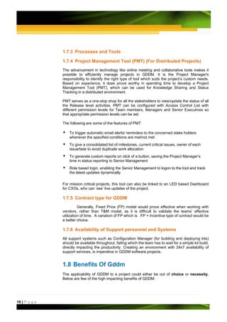 1.7.3 Processes and Tools

               1.7.4 Project Management Tool (PMT) (For Distributed Projects)
               The advancement in technology like online meeting and collaborative tools makes it
               possible to efficiently manage projects in GDDM. It is the Project Manager's
               responsibility to identify the right type of tool which suits the project’s custom needs.
               Based on experience, it does prove worthy in spending time to develop a Project
               Management Tool (PMT), which can be used for Knowledge Sharing and Status
               Tracking in a distributed environment.

               PMT serves as a one-stop shop for all the stakeholders to view/update the status of all
               the Release level activities. PMT can be configured with Access Control List with
               different permission levels for Team members, Managers and Senior Executives so
               that appropriate permission levels can be set.

               The following are some of the features of PMT

                   To trigger automatic email alerts/ reminders to the concerned stake holders
                   whenever the specified conditions are met/not met
                   To give a consolidated list of milestones, current critical issues, owner of each
                   issue/task to avoid duplicate work allocation
                   To generate custom reports on click of a button, saving the Project Manager’s
                   time in status reporting to Senior Management
                   Role based login, enabling the Senior Management to logon to the tool and track
                   the latest updates dynamically


               For mission critical projects, this tool can also be linked to an LED based Dashboard
               for CXOs, who can ‘see’ live updates of the project.

               1.7.5 Contract type for GDDM
                         Generally, Fixed Price (FP) model would prove effective when working with
               vendors, rather than T&M model, as it is difficult to validate the teams’ effective
               utilization of time. A variation of FP which is FP + Incentive type of contract would be
               a better choice.

               1.7.6 Availability of Support personnel and Systems
               All support systems such as Configuration Manager (for building and deploying kits)
               should be available throughout, failing which the team has to wait for a simple kit build,
               directly impacting the productivity. Creating an environment with 24x7 availability of
               support services, is imperative in GDDM software projects.


               1.8 Benefits Of Gddm
               The applicability of GDDM to a project could either be out of choice or necessity.
               Below are few of the high impacting benefits of GDDM.




10 | P a g e
 