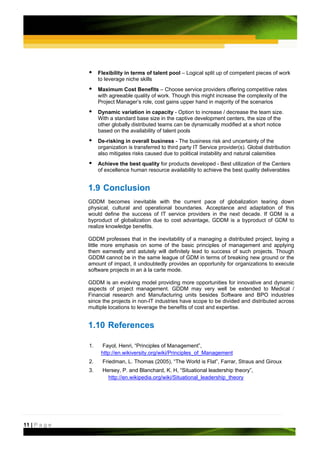 Flexibility in terms of talent pool – Logical split up of competent pieces of work
                    to leverage niche skills
                    Maximum Cost Benefits – Choose service providers offering competitive rates
                    with agreeable quality of work. Though this might increase the complexity of the
                    Project Manager’s role, cost gains upper hand in majority of the scenarios
                    Dynamic variation in capacity - Option to increase / decrease the team size.
                    With a standard base size in the captive development centers, the size of the
                    other globally distributed teams can be dynamically modified at a short notice
                    based on the availability of talent pools
                    De-risking in overall business - The business risk and uncertainty of the
                    organization is transferred to third party IT Service provider(s). Global distribution
                    also mitigates risks caused due to political instability and natural calamities
                    Achieve the best quality for products developed - Best utilization of the Centers
                    of excellence human resource availability to achieve the best quality deliverables


               1.9 Conclusion
               GDDM becomes inevitable with the current pace of globalization tearing down
               physical, cultural and operational boundaries. Acceptance and adaptation of this
               would define the success of IT service providers in the next decade. If GDM is a
               byproduct of globalization due to cost advantage, GDDM is a byproduct of GDM to
               realize knowledge benefits.

               GDDM professes that in the inevitability of a managing a distributed project, laying a
               little more emphasis on some of the basic principles of management and applying
               them earnestly and astutely will definitely lead to success of such projects. Though
               GDDM cannot be in the same league of GDM in terms of breaking new ground or the
               amount of impact, it undoubtedly provides an opportunity for organizations to execute
               software projects in an à la carte mode.

               GDDM is an evolving model providing more opportunities for innovative and dynamic
               aspects of project management. GDDM may very well be extended to Medical /
               Financial research and Manufacturing units besides Software and BPO industries
               since the projects in non-IT industries have scope to be divided and distributed across
               multiple locations to leverage the benefits of cost and expertise.


               1.10 References

               1.    Fayol, Henri, “Principles of Management”,
                     http://en.wikiversity.org/wiki/Principles_of_Management
               2.     Friedman, L. Thomas (2005), “The World is Flat”, Farrar, Straus and Giroux
               3.     Hersey, P. and Blanchard, K. H, “Situational leadership theory”,
                        http://en.wikipedia.org/wiki/Situational_leadership_theory




11 | P a g e
 