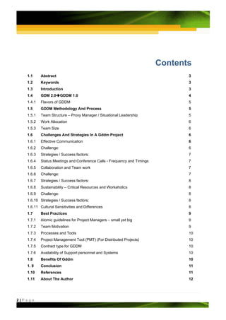 Contents
   1.1     Abstract                                                              3
   1.2     Keywords                                                              3
   1.3     Introduction                                                          3
   1.4     GDM 2.0      GDDM 1.0                                                 4
   1.4.1   Flavors of GDDM                                                       5
   1.5     GDDM Methodology And Process                                          5
   1.5.1   Team Structure – Proxy Manager / Situational Leadership               5
   1.5.2   Work Allocation                                                       6
   1.5.3   Team Size                                                             6
   1.6     Challenges And Strategies In A Gddm Project                           6
   1.6.1   Effective Communication                                               6
   1.6.2   Challenge:                                                            6
   1.6.3   Strategies / Success factors:                                         7
   1.6.4   Status Meetings and Conference Calls - Frequency and Timings          7
   1.6.5   Collaboration and Team work                                           7
   1.6.6   Challenge:                                                            7
   1.6.7   Strategies / Success factors:                                         8
   1.6.8   Sustainability – Critical Resources and Workaholics                   8
   1.6.9   Challenge:                                                            8
   1.6.10 Strategies / Success factors:                                          8
   1.6.11 Cultural Sensitivities and Differences                                 8
   1.7     Best Practices                                                        9
   1.7.1   Atomic guidelines for Project Managers – small yet big                9
   1.7.2   Team Motivation                                                       9
   1.7.3   Processes and Tools                                                   10
   1.7.4   Project Management Tool (PMT) (For Distributed Projects)              10
   1.7.5   Contract type for GDDM                                                10
   1.7.6   Availability of Support personnel and Systems                         10
   1.8     Benefits Of Gddm                                                      10
   1. 9    Conclusion                                                            11
   1.10    References                                                            11
   1.11    About The Author                                                      12




2|Page
 