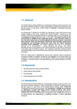 1.1 Abstract

         The Global Delivery Model (GDM) has revolutionized software project execution over
         the last two decades resulting in major cost benefits to customers. Evolving over the
         last few years is a new flavor of GDM, GDM 2.0         GDDM 1.0(Globally Distributed
         Delivery Model).

         The ‘Distributed’ in GDDM can be defined as ‘Managing a project with teams across
         multiple locations, time zones, cultures and service providers. Though this is not
         exactly a new project management trend or a paradigm shift, the core complexity lies
         in managing this globally distributed team on the whole. This paper focuses on the
         drivers/need for GDDM and the challenges faced in such scenarios, based on
         the real world experiences of handling globally distributed projects. It provides
         best practices, tools and techniques, framework, team structure, performance
         management and knowledge sharing that would help the Project Managers
         overcome those challenges. The primary challenge and focus for a successful
         execution is on ‘communication’ – modes, frequency and process. The Project
         Manager should not compromise on the overall productivity of the team by having too
         many status calls for tracking progress. The complete co-operation among the team
         members-flexibility, team work and trust plays a key role in the successful execution of
         the project.

         With the current pace of globalization tearing down physical, cultural, operational
         boundaries, GDDM is inevitable. Acceptance and adaptation of this would define the
         success of IT service providers in the next decade. GDDM can very well be extended
         to Medical / Financial research and Manufacturing units besides Software and BPO
         industries.


         1.2 Keywords
             Globally Distributed Delivery Model (GDDM)
             Global Delivery Model (GDM)
             Proxy Manager
             Project Management Tool (PMT)


         1.3 Introduction 
         The Global Delivery Model (GDM) has revolutionized software project execution over
         the last two decades resulting in major cost benefits to customers. Evolving over the
         last few years is a new flavor of the Global Delivery Model, GDM 2.0 GDDM
         1.0(Globally Distributed Delivery Model). The ‘Distributed’ in GDDM can be defined
         as ‘Managing a project with teams across multiple locations, time zones,
         cultures and service providers’. GDDM is not a new project management trend or a
         paradigm shift, but an incremental layer of challenge on top of GDM with extra focus
         on communication and collaboration, a challenge inevitable in today’s globalized
         workplace.



3|Page
 