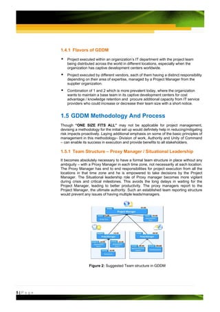 1.4.1 Flavors of GDDM

             Project executed within an organization’s IT department with the project team
             being distributed across the world in different locations, especially when the
             organization has captive development centers worldwide.
             Project executed by different vendors, each of them having a distinct responsibility
             depending on their area of expertise, managed by a Project Manager from the
             supplier organization.
             Combination of 1 and 2 which is more prevalent today, where the organization
             wants to maintain a base team in its captive development centers for cost
             advantage / knowledge retention and procure additional capacity from IT service
             providers who could increase or decrease their team size with a short notice.  


         1.5 GDDM Methodology And Process
         Though “ONE SIZE FITS ALL” may not be applicable for project management,
         devising a methodology for the initial set up would definitely help in reducing/mitigating
         risk impacts proactively. Laying additional emphasis on some of the basic principles of
         management in this methodology– Division of work, Authority and Unity of Command
         – can enable its success in execution and provide benefits to all stakeholders.

         1.5.1 Team Structure – Proxy Manager / Situational Leadership
         It becomes absolutely necessary to have a formal team structure in place without any
         ambiguity – with a Proxy Manager in each time zone, not necessarily at each location.
         The Proxy Manager has end to end responsibilities for project execution from all the
         locations in that time zone and he is empowered to take decisions by the Project
         Manager. The Situational leadership role of Proxy manager becomes more vigilant
         during crisis and critical milestones. This avoids the long delays in waiting for the
         Project Manager, leading to better productivity. The proxy managers report to the
         Project Manager, the ultimate authority. Such an established team reporting structure
         would prevent any issues of having multiple leads/managers.




                           Figure 2: Suggested Team structure in GDDM




5|Page
 