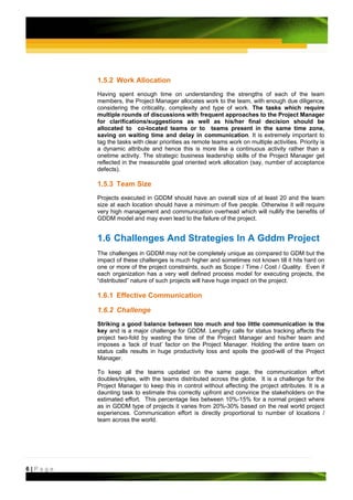 1.5.2 Work Allocation
         Having spent enough time on understanding the strengths of each of the team
         members, the Project Manager allocates work to the team, with enough due diligence,
         considering the criticality, complexity and type of work. The tasks which require
         multiple rounds of discussions with frequent approaches to the Project Manager
         for clarifications/suggestions as well as his/her final decision should be
         allocated to co-located teams or to teams present in the same time zone,
         saving on waiting time and delay in communication. It is extremely important to
         tag the tasks with clear priorities as remote teams work on multiple activities. Priority is
         a dynamic attribute and hence this is more like a continuous activity rather than a
         onetime activity. The strategic business leadership skills of the Project Manager get
         reflected in the measurable goal oriented work allocation (say, number of acceptance
         defects).

         1.5.3 Team Size
         Projects executed in GDDM should have an overall size of at least 20 and the team
         size at each location should have a minimum of five people. Otherwise it will require
         very high management and communication overhead which will nullify the benefits of
         GDDM model and may even lead to the failure of the project.


         1.6 Challenges And Strategies In A Gddm Project
         The challenges in GDDM may not be completely unique as compared to GDM but the
         impact of these challenges is much higher and sometimes not known till it hits hard on
         one or more of the project constraints, such as Scope / Time / Cost / Quality. Even if
         each organization has a very well defined process model for executing projects, the
         “distributed” nature of such projects will have huge impact on the project.

         1.6.1 Effective Communication

         1.6.2 Challenge
         Striking a good balance between too much and too little communication is the
         key and is a major challenge for GDDM. Lengthy calls for status tracking affects the
         project two-fold by wasting the time of the Project Manager and his/her team and
         imposes a ‘lack of trust’ factor on the Project Manager. Holding the entire team on
         status calls results in huge productivity loss and spoils the good-will of the Project
         Manager.

         To keep all the teams updated on the same page, the communication effort
         doubles/triples, with the teams distributed across the globe. It is a challenge for the
         Project Manager to keep this in control without affecting the project attributes. It is a
         daunting task to estimate this correctly upfront and convince the stakeholders on the
         estimated effort. This percentage lies between 10%-15% for a normal project where
         as in GDDM type of projects it varies from 20%-30% based on the real world project
         experiences. Communication effort is directly proportional to number of locations /
         team across the world.




6|Page
 
