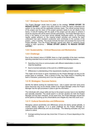 1.6.7 Strategies / Success factors:
         The Project Manager would have to adapt to the strategy “SPEND EFFORT TO
         REDUCE EFFORT" – spend more effort upfront to make the teams understand the
         system on the whole and the applicable business cases. The critical success factors
         of the project and the vision of the project sponsors needs to be set clearly to the
         teams. A kick-off meeting with the goals of the project and the plans to achieve it
         would be required with all the teams actively participating. The Project Manager has to
         bring in the feeling of one team across globally distributed teams, by conducting
         regular update sessions on the ongoing project activities and making the team
         understand how each member’s productive work contributes to the success of the
         project – unity in diversity. This would motivate the team and increase the trust on the
         Project Manager. Thus the Project Manager spends less effort on resolving issues
         related to team dynamics – “SPEND EFFORT (EARLY) TO REDUCE EFFORT
         (LATER)”.

         1.6.8 Sustainability – Critical Resources and Workaholics

         1.6.9 Challenge:
         Due to the inherent nature of GDDM, there is a high possibility of the team members
         spending extended hours at work due to one or more of the following reasons.

             Spending more time on communication with different stakeholders in order to
             meet the deadlines
             Due to incorrect estimation of the work for a GDDM based project
             Differences in understanding of the requirements resulting in lot of rework
         This might not be found or given importance by the Project Manager as long as the
         project goes on schedule. Over a period of time, this might result in impacting the
         team’s motivation, productivity and in turn the quality of the deliverables.

         1.6.10 Strategies / Success factors:
         Identify the talents working for extended hours – this is easier said than done since
         these resources may not be directly visible to the Project Manager unless the Project
         Manager has the right processes in place to get the information.

         The individuals with unique skills and key to the project success have to be identified
         and specially rewarded. This would result in a win-win situation for both the Project
         Manager and the team members. At the same time, the Project Manager should look
         at the options of backing up the critical talents and mitigate any risks that could occur.

         1.6.11 Cultural Sensitivities and Differences
         Managing cultural sensitivities and differences across the teams spread globally, is
         another striking challenge. It is a great challenge for the Project Manager to
         understand these differences and act accordingly. The following examples vary from
         culture to culture.

             Average working hours per day (more than 10 hours vs. 8 hours depending on the
             country)



8|Page
 
