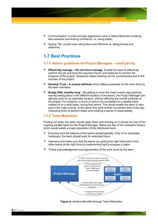 Communication in a low and less aggressive voice in teleconferences (implying
             less assertive and lacking confidence vs. being polite),
             Saying “No” (could mean being blunt and offensive vs. being honest and
             assertive)


         1.7 Best Practices
         1.7.1 Atomic guidelines for Project Managers – small yet big

             Effectively manage – Do not micro-manage. Enable the team to effectively
             perform the job and have the required checks and balances to monitor the
             progress of the project. Obsessive status tracking can be counterproductive to the
             success of the project.
             Develop Trust – A mutual attribute which reflects positively on the work done by
             the team members.
             Budge little, breathe long – By getting to know the major events (say sporting
             events) taking place in the different location of the teams, the Project Manager can
             allocate work for an extended duration, without affecting the overall schedule of
             the project. For instance, a chunk of work to be completed on a weekly basis
             instead of on a daily basis, during that period. This would enable the team to take
             part in the major events, at the same time work at their convenient time of the day,
             motivating them to perform better and imbibing a sense of responsibility.
         1.7.2 Team Motivation
         Finding out when the team morale goes down and working on it should be one of the
         ongoing parallel tasks for the Project Manager. Below are few of the motivation factors
         which would satisfy a major population of the distributed team.
             Ensuring work life balance of the teams spread globally. Only if it is absolutely
             necessary, the team should work for extended hours
             Intervene and make sure that the teams are getting the right information from
             other teams at the right time by implementing right processes in place
             Timely acknowledgement and appreciation of the work done by the team




                       Figure 4: Iterative Benefits through Team Motivation


9|Page
 