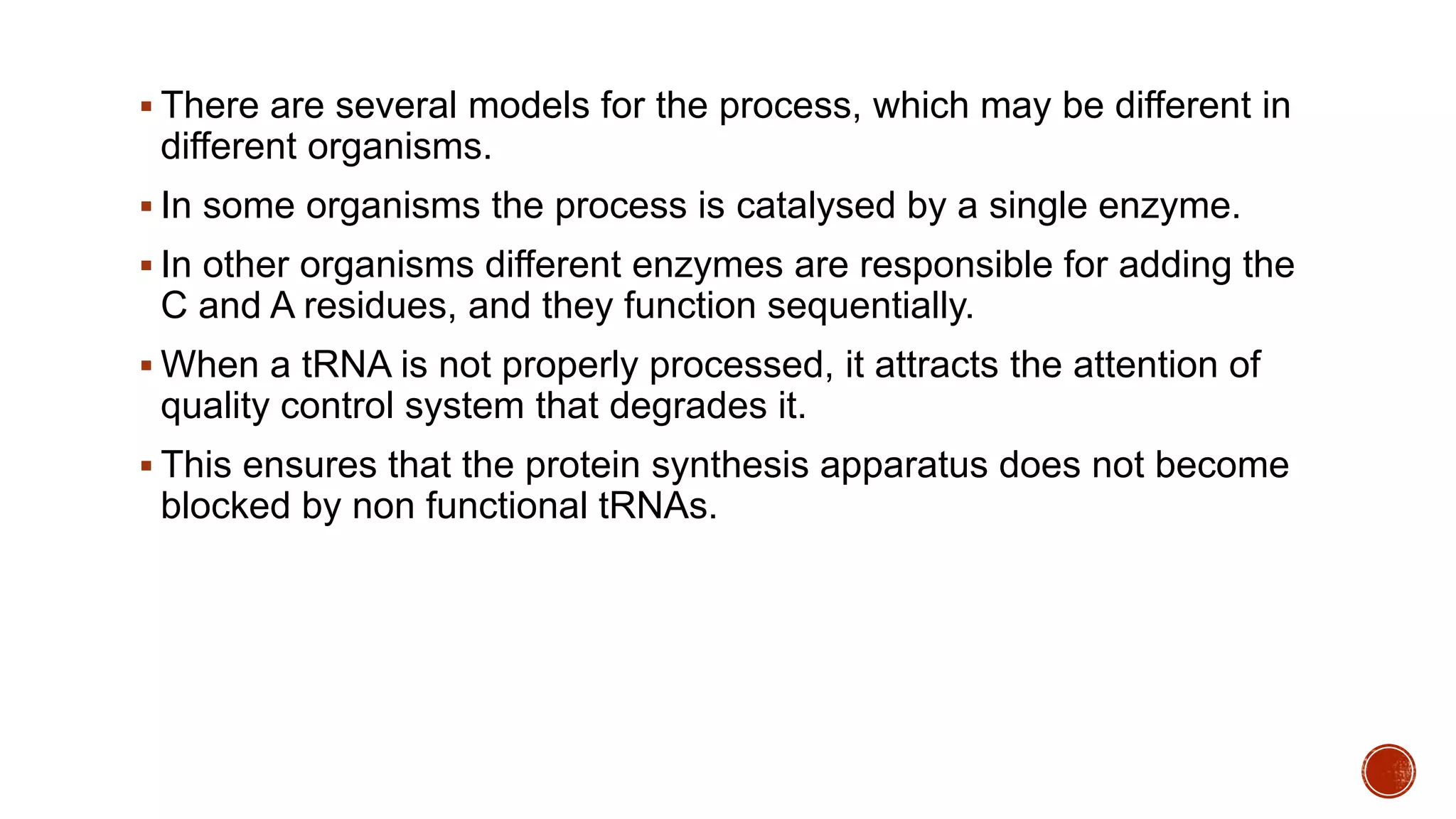  There are several models for the process, which may be different in
different organisms.
 In some organisms the process is catalysed by a single enzyme.
 In other organisms different enzymes are responsible for adding the
C and A residues, and they function sequentially.
 When a tRNA is not properly processed, it attracts the attention of
quality control system that degrades it.
 This ensures that the protein synthesis apparatus does not become
blocked by non functional tRNAs.
 