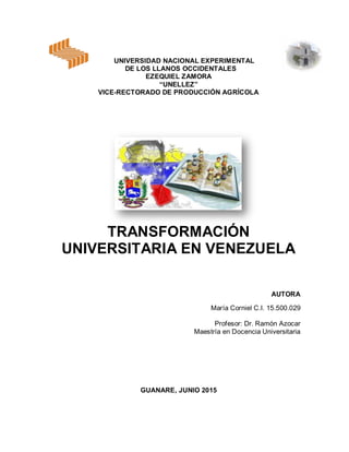 UNIVERSIDAD NACIONAL EXPERIMENTAL
DE LOS LLANOS OCCIDENTALES
EZEQUIEL ZAMORA
“UNELLEZ”
VICE-RECTORADO DE PRODUCCIÓN AGRÍCOLA
TRANSFORMACIÓN
UNIVERSITARIA EN VENEZUELA
AUTORA
María Corniel C.I. 15.500.029
Profesor: Dr. Ramón Azocar
Maestría en Docencia Universitaria
GUANARE, JUNIO 2015
 