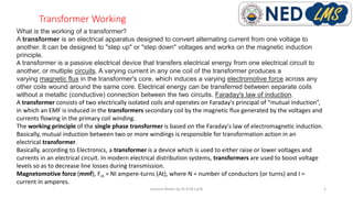 Transformer Working
Lecture Notes by Dr.R.M.Larik 1
What is the working of a transformer?
A transformer is an electrical apparatus designed to convert alternating current from one voltage to
another. It can be designed to "step up" or "step down" voltages and works on the magnetic induction
principle.
A transformer is a passive electrical device that transfers electrical energy from one electrical circuit to
another, or multiple circuits. A varying current in any one coil of the transformer produces a
varying magnetic flux in the transformer's core, which induces a varying electromotive force across any
other coils wound around the same core. Electrical energy can be transferred between separate coils
without a metallic (conductive) connection between the two circuits. Faraday's law of induction.
A transformer consists of two electrically isolated coils and operates on Faraday's principal of “mutual induction”,
in which an EMF is induced in the transformers secondary coil by the magnetic flux generated by the voltages and
currents flowing in the primary coil winding.
The working principle of the single phase transformer is based on the Faraday's law of electromagnetic induction.
Basically, mutual induction between two or more windings is responsible for transformation action in an
electrical transformer.
Basically, according to Electronics, a transformer is a device which is used to either raise or lower voltages and
currents in an electrical circuit. In modern electrical distribution systems, transformers are used to boost voltage
levels so as to decrease line losses during transmission.
Magnetomotive force (mmf), Fm = NI ampere-turns (At), where N = number of conductors (or turns) and I =
current in amperes.
 