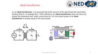 Ideal transformer
Lecture Notes by Dr.R.M.Larik 4
an an ideal transformer, it is assumed that entire amount of flux get linked with secondary
winding (that is, no leakage flux). 100% efficiency: An ideal transformer does not have any
losses like hysteresis loss, eddy current loss etc. So, the output power of an ideal
transformer is exactly equal to the input power.
 