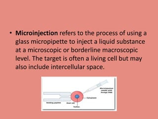 • Microinjection refers to the process of using a
glass micropipette to inject a liquid substance
at a microscopic or borderline macroscopic
level. The target is often a living cell but may
also include intercellular space.