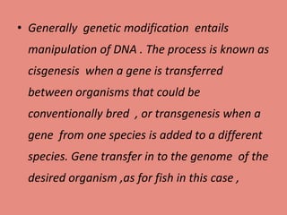 • Generally genetic modification entails
manipulation of DNA . The process is known as
cisgenesis when a gene is transferred
between organisms that could be
conventionally bred , or transgenesis when a
gene from one species is added to a different
species. Gene transfer in to the genome of the
desired organism ,as for fish in this case ,