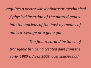 requires a vector like lentivirusor mechanical
/ physical insertion of the altered genes
into the nucleus of the host by means of
amicro syringe or a gene gun.
The first recorded instance of
transgenic fish being created date from the
early 1980 s. As of 2003, over species had
 