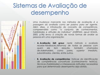  Uma mudança marcante nos métodos de avaliação é a
passagem do avaliado como ser passivo para ser agente.
Além disso, a introdução do conceito de competência,
compreendido como “o conjunto de conhecimentos,
habilidades e atitudes do indivíduo” (ZARIFIAN, apud SOUZA,
2005, p.96) levou à criação de novas formas de avaliar as
pessoas em uma organização:
› A. Avaliação 360 graus: neste método o avaliado
recebe feedbacks (retornos) de todas as pessoas com
quem ele tem relação, também chamados
de stakeholders, como pares, superior imediato,
subordinados, clientes, entre outros.
› B. Avaliação de competências: trata-se da identificação
de competências conceituais (conhecimento teórico),
técnicas (habilidades) e interpessoais (atitudes) necessárias
para que determinado desempenho seja obtido.
 