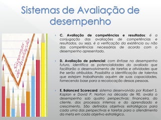 › C. Avaliação de competências e resultados: é a
conjugação das avaliações de competências e
resultados, ou seja, é a verificação da existência ou não
das competências necessárias de acordo com o
desempenho apresentado.
› D. Avaliação de potencial: com ênfase no desempenho
futuro, identifica as potencialidades do avaliado que
facilitarão o desenvolvimento de tarefas e atividades que
lhe serão atribuídas. Possibilita a identificação de talentos
que estejam trabalhando aquém de suas capacidades,
fornecendo base para a recolocação dessas pessoas.
› E. Balanced Scorecard: sistema desenvolvido por Robert S.
Kaplan e David P. Norton na década de 90, avalia o
desempenho sob quatro perspectivas: financeira, do
cliente, dos processos internos e do aprendizado e
crescimento. São definidos objetivos estratégicos para
cada uma das perspectivas e tarefas para o atendimento
da meta em cada objetivo estratégico.
 