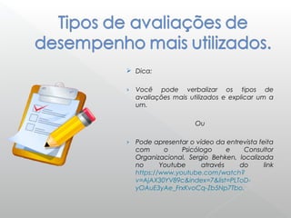  Dica:
› Você pode verbalizar os tipos de
avaliações mais utilizados e explicar um a
um.
Ou
› Pode apresentar o vídeo da entrevista feita
com o Psicólogo e Consultor
Organizacional, Sergio Behken, localizada
no Youtube através do link
https://www.youtube.com/watch?
v=AjAX30YV89c&index=7&list=PLToD-
yOAuE3yAe_FrxKvoCq-Zb5Np7Tbo.
 
