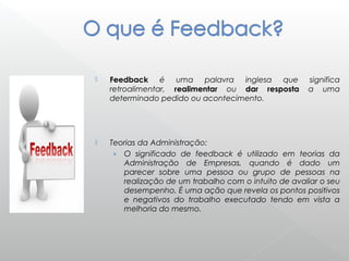  Feedback é uma palavra inglesa que significa
retroalimentar, realimentar ou dar resposta a uma
determinado pedido ou acontecimento.
 Teorias da Administração:
› O significado de feedback é utilizado em teorias da
Administração de Empresas, quando é dado um
parecer sobre uma pessoa ou grupo de pessoas na
realização de um trabalho com o intuito de avaliar o seu
desempenho. É uma ação que revela os pontos positivos
e negativos do trabalho executado tendo em vista a
melhoria do mesmo.
 