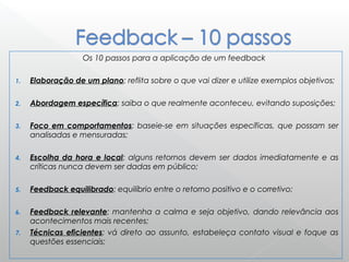 Os 10 passos para a aplicação de um feedback
1. Elaboração de um plano: reflita sobre o que vai dizer e utilize exemplos objetivos;
2. Abordagem específica: saiba o que realmente aconteceu, evitando suposições;
3. Foco em comportamentos: baseie-se em situações específicas, que possam ser
analisadas e mensuradas;
4. Escolha da hora e local: alguns retornos devem ser dados imediatamente e as
críticas nunca devem ser dadas em público;
5. Feedback equilibrado: equilíbrio entre o retorno positivo e o corretivo;
6. Feedback relevante: mantenha a calma e seja objetivo, dando relevância aos
acontecimentos mais recentes;
7. Técnicas eficientes: vá direto ao assunto, estabeleça contato visual e foque as
questões essenciais;
 