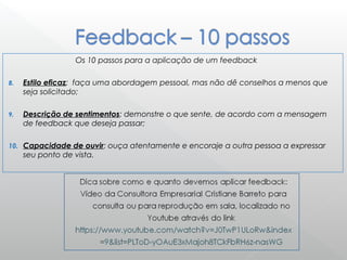Os 10 passos para a aplicação de um feedback
8. Estilo eficaz: faça uma abordagem pessoal, mas não dê conselhos a menos que
seja solicitado;
9. Descrição de sentimentos: demonstre o que sente, de acordo com a mensagem
de feedback que deseja passar;
10. Capacidade de ouvir: ouça atentamente e encoraje a outra pessoa a expressar
seu ponto de vista. 
 