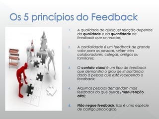 1. A qualidade de qualquer relação depende
da qualidade e da quantidade de
feedback que se recebe;
2. A cordialidade é um feedback de grande
valor para as pessoas, sejam eles
colaboradores, colegas, amigos ou
familiares;
3. O contato visual é um tipo de feedback
que demonstra o grau de importância
dado à pessoa que está recebendo o
feedback;
4. Algumas pessoas demandam mais
feedback do que outras (manutenção
alta);
5. Não negue feedback. Isso é uma espécie
de castigo psicológico.
 