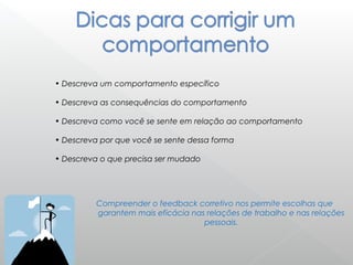 • Descreva um comportamento específico
• Descreva as consequências do comportamento
• Descreva como você se sente em relação ao comportamento
• Descreva por que você se sente dessa forma
• Descreva o que precisa ser mudado
Compreender o feedback corretivo nos permite escolhas que
garantem mais eficácia nas relações de trabalho e nas relações
pessoais.
 