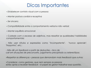 - Estabelecer contato visual com a pessoa;
- Manter postura cordial e receptiva
- Ser sincero;
- Compatibilidade entre o comportamento verbal e não verbal;
- Manter equilíbrio emocional;
- Cuidado com o excesso de adjetivos, mas ressaltar as qualidades/ habilidades
comportamentais;
- Não usar rótulos e expressões como "incompetente", "nunca aprende",
"fraquinho", etc.;
- Não dê um feedback a partir de deduções – risco de
cair em situações de preconceito, julgamento precipitado ou estereótipos;
-Respeitar as diferenças – pessoas que demandam mais feedback que outras;
-Considerar, como gestores, que nem sempre as pessoas
estão aptas a receber feedback – é papel do gestor trabalhar essa questão.
 
