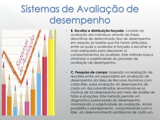 › B. Escolha e distribuição forçada: consiste na
avaliação dos indivíduos através de frases
descritivas de determinado tipo de desempenho
em relação às tarefas que lhe foram atribuídas,
entre as quais o avaliador é forçado a escolher a
mais adequada para descrever os
comportamentos do avaliado. Este método busca
minimizar a subjetividade do processo de
avaliação de desempenho.
› C. Pesquisa de campo: baseado na realização de
reuniões entre um especialista em avaliação de
desempenho da área de Recursos Humanos com
cada líder, para avaliação do desempenho de
cada um dos subordinados, levantando-se os
motivos de tal desempenho por meio de análise de
fatos e situações. Este método permite um
diagnóstico padronizado do desempenho,
minimizando a subjetividade da avaliação. Ainda
possibilita o planejamento, conjuntamente com o
líder, do desenvolvimento profissional de cada um.
 