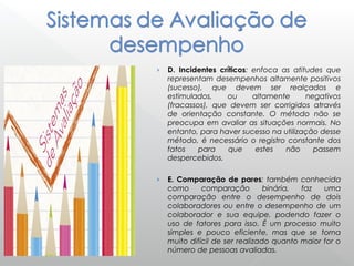 › D. Incidentes críticos: enfoca as atitudes que
representam desempenhos altamente positivos
(sucesso), que devem ser realçados e
estimulados, ou altamente negativos
(fracassos), que devem ser corrigidos através
de orientação constante. O método não se
preocupa em avaliar as situações normais. No
entanto, para haver sucesso na utilização desse
método, é necessário o registro constante dos
fatos para que estes não passem
despercebidos.
› E. Comparação de pares: também conhecida
como comparação binária, faz uma
comparação entre o desempenho de dois
colaboradores ou entre o desempenho de um
colaborador e sua equipe, podendo fazer o
uso de fatores para isso. É um processo muito
simples e pouco eficiente, mas que se torna
muito difícil de ser realizado quanto maior for o
número de pessoas avaliadas.
 