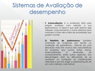 › F. Autoavaliação: é a avaliação feita pelo
próprio avaliado com relação a sua
performance. O ideal é que esse sistema seja
utilizado conjuntamente a outros sistemas para
minimizar o forte viés e falta de sinceridade que
podem ocorrer.
› G. Relatório de performance: também
chamada de avaliação por escrito ou
avaliação da experiência,,, trata-se de uma
descrição mais livre acerca das características
do avaliado, seus pontos fortes, fracos,
potencialidades e dimensões de
comportamento, entre outros aspectos. Sua
desvantagem está na dificuldade de se
combinar ou comparar as classificações
atribuídas e por isso exige a suplementação de
um outro método, mais formal.
 