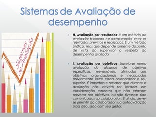 › H. Avaliação por resultados: é um método de
avaliação baseado na comparação entre os
resultados previstos e realizados. É um método
prático, mas que depende somente do ponto
de vista do supervisor a respeito do
desempenho avaliado
› I. Avaliação por objetivos: baseia-se numa
avaliação do alcance de objetivos
específicos, mensuráveis, alinhados aos
objetivos organizacionais e negociados
previamente entre cada colaborador e seu
superior. É importante ressaltar que durante a
avaliação não devem ser levados em
consideração aspectos que não estavam
previstos nos objetivos, ou não tivessem sido
comunicados ao colaborador. E ainda, deve-
se permitir ao colaborador sua autoavaliação
para discussão com seu gestor.
 