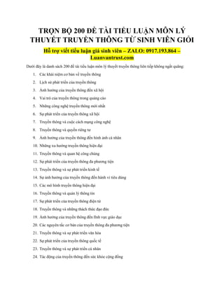 TRỌN BỘ 200 ĐỀ TÀI TIỂU LUẬN MÔN LÝ
THUYẾT TRUYỀN THÔNG TỪ SINH VIÊN GIỎI
Hỗ trợ viết tiểu luận giá sinh viên – ZALO: 0917.193.864 –
Luanvantrust.com
Dưới đây là danh sách 200 đề tài tiểu luận môn lý thuyết truyền thông liên tiếp không ngắt quãng:
1. Các khái niệm cơ bản về truyền thông
2. Lịch sử phát triển của truyền thông
3. Ảnh hưởng của truyền thông đến xã hội
4. Vai trò của truyền thông trong quảng cáo
5. Những công nghệ truyền thông mới nhất
6. Sự phát triển của truyền thông xã hội
7. Truyền thông và cuộc cách mạng công nghệ
8. Truyền thông và quyền riêng tư
9. Ảnh hưởng của truyền thông đến hình ảnh cá nhân
10. Những xu hướng truyền thông hiện đại
11. Truyền thông và quan hệ công chúng
12. Sự phát triển của truyền thông đa phương tiện
13. Truyền thông và sự phát triển kinh tế
14. Sự ảnh hưởng của truyền thông đến hành vi tiêu dùng
15. Các mô hình truyền thông hiện đại
16. Truyền thông và quản lý thông tin
17. Sự phát triển của truyền thông điện tử
18. Truyền thông và những thách thức đạo đức
19. Ảnh hưởng của truyền thông đến lĩnh vực giáo dục
20. Các nguyên tắc cơ bản của truyền thông đa phương tiện
21. Truyền thông và sự phát triển văn hóa
22. Sự phát triển của truyền thông quốc tế
23. Truyền thông và sự phát triển cá nhân
24. Tác động của truyền thông đến sức khỏe cộng đồng
 