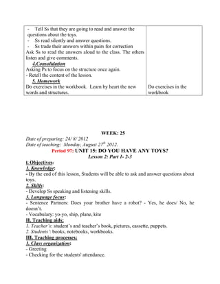 - Tell Ss that they are going to read and answer the
questions about the toys.
- Ss read silently and answer questions.
- Ss trade their answers within pairs for correction
Ask Ss to read the answers aloud to the class. The others
listen and give comments.
4.Consolidation
Asking Ps to focus on the structure once again.
- Retell the content of the lesson.
5. Homework
Do exercises in the workbook. Learn by heart the new
words and structures.
Do exercises in the
workbook
WEEK: 25
Date of preparing: 24/ 8/ 2012
Date of teaching: Monday, August 27th
2012.
Period 97: UNIT 15: DO YOU HAVE ANY TOYS?
Lesson 2: Part 1- 2-3
I. Objectives:
1. Knowledge:
- By the end of this lesson, Students will be able to ask and answer questions about
toys.
2. Skills:
- Develop Ss speaking and listening skills.
3. Language focus:
- Sentence Partners: Does your brother have a robot? - Yes, he does/ No, he
doesn’t.
- Vocabulary: yo-yo, ship, plane, kite
II. Teaching aids:
1. Teacher’s: student’s and teacher’s book, pictures, cassette, puppets.
2. Students’: books, notebooks, workbooks.
III. Teaching processes:
1. Class organization:
- Greeting
- Checking for the students' attendance.
 