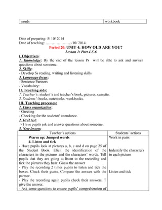 words workbook
Date of preparing: 5/ 10/ 2014
Date of teaching: …………………/10/ 2014.
Period 20: UNIT 4: HOW OLD ARE YOU?
Lesson 1: Part 4-5-6
I. Objectives:
1. Knowledge: By the end of the lesson Ps will be able to ask and answer
questions about someone.
2. Skills:
- Develop Ss reading, writing and listening skills
3. Language focus:
- Sentence Partners
- Vocabulary:
II. Teaching aids:
1. Teacher’s: student’s and teacher’s book, pictures, cassette.
2. Students’: books, notebooks, workbooks.
III. Teaching processes:
1. Class organization:
- Greeting
- Checking for the students' attendance.
2. Oral test:
- Have pupils ask and answer questions about someone.
3. New lesson:
Teacher’s actions Students’ actions
Warm up: Jumped words
4. Listen and tick
- Have pupils look at pictures a, b, c and d on page 25 of
the Student Book. Elicit the identification of the
characters in the pictures and the characters’ words. Tell
pupils that they are going to listen to the recording and
tick the pictures they hear. Guess the answer
- Play the recording 2 times pupils to listen and tick the
boxes. Check their guess. Compare the answer with the
partner.
- Play the recording again pupils check their answers. T
give the answer:
- Ask some questions to ensure pupils’ comprehension of
Work in pairs
Indentify the characters
in each picture
Listen and tick
 