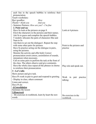 each line in the speech bubbles to reinforce their
pronunciation.
Teach vocabulary:
Bye=goodbye How
Thanks= thank you And you
- Sentence Partners: How are you? - I’m fine
2. Point and say
Have Ss look at the pictures on page 8
Elicit the characters in the pictures and their names.
Ask Ss to guess and complete the speech bubbles.
T models/ allocates the parts of characters Mai and
Nam to Ss
Ask them to act out the dialogue1. Repeat the step
with some other pairs for pictures
Have Ss practice acting out the dialogue in pairs,
using the pictures.
Monitor the activity and offer held. Correct
pronunciation errors (stress, assimilation of sounds,
intonation) when necessary.
Call on some pairs to perform the task at the front of
the class. The others observe and give comments.
Have the whole class repeat all the phrases in chorus
to reinforce their pronunciation.
3 - Let’s talk:
Show picture and give task.
Have Ps work in pair to greet and respond to greeting.
- Display in class, others comment
Listen and correct.
Have Ps do
4.Consolidation
Summary the lesson
5.Homework
- Do exercises in workbook, learn by heart the new
words
Look at 4 pictures
Point to the pictures and
practise
Play role and speak out.
Work in pair practice
talking:
Do exercises in the
workbook
 