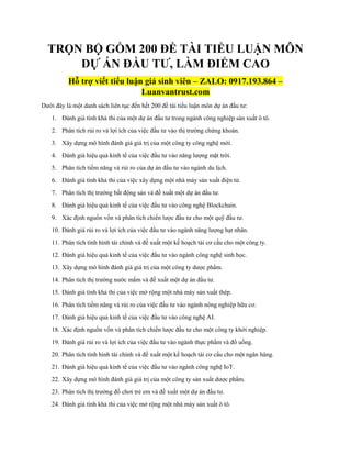 TRỌN BỘ GỒM 200 ĐỀ TÀI TIỂU LUẬN MÔN
DỰ ÁN ĐẦU TƯ, LÀM ĐIỂM CAO
Hỗ trợ viết tiểu luận giá sinh viên – ZALO: 0917.193.864 –
Luanvantrust.com
Dưới đây là một danh sách liên tục đến hết 200 đề tài tiểu luận môn dự án đầu tư:
1. Đánh giá tính khả thi của một dự án đầu tư trong ngành công nghiệp sản xuất ô tô.
2. Phân tích rủi ro và lợi ích của việc đầu tư vào thị trường chứng khoán.
3. Xây dựng mô hình đánh giá giá trị của một công ty công nghệ mới.
4. Đánh giá hiệu quả kinh tế của việc đầu tư vào năng lượng mặt trời.
5. Phân tích tiềm năng và rủi ro của dự án đầu tư vào ngành du lịch.
6. Đánh giá tính khả thi của việc xây dựng một nhà máy sản xuất điện tử.
7. Phân tích thị trường bất động sản và đề xuất một dự án đầu tư.
8. Đánh giá hiệu quả kinh tế của việc đầu tư vào công nghệ Blockchain.
9. Xác định nguồn vốn và phân tích chiến lược đầu tư cho một quỹ đầu tư.
10. Đánh giá rủi ro và lợi ích của việc đầu tư vào ngành năng lượng hạt nhân.
11. Phân tích tình hình tài chính và đề xuất một kế hoạch tái cơ cấu cho một công ty.
12. Đánh giá hiệu quả kinh tế của việc đầu tư vào ngành công nghệ sinh học.
13. Xây dựng mô hình đánh giá giá trị của một công ty dược phẩm.
14. Phân tích thị trường nước mắm và đề xuất một dự án đầu tư.
15. Đánh giá tính khả thi của việc mở rộng một nhà máy sản xuất thép.
16. Phân tích tiềm năng và rủi ro của việc đầu tư vào ngành nông nghiệp hữu cơ.
17. Đánh giá hiệu quả kinh tế của việc đầu tư vào công nghệ AI.
18. Xác định nguồn vốn và phân tích chiến lược đầu tư cho một công ty khởi nghiệp.
19. Đánh giá rủi ro và lợi ích của việc đầu tư vào ngành thực phẩm và đồ uống.
20. Phân tích tình hình tài chính và đề xuất một kế hoạch tái cơ cấu cho một ngân hàng.
21. Đánh giá hiệu quả kinh tế của việc đầu tư vào ngành công nghệ IoT.
22. Xây dựng mô hình đánh giá giá trị của một công ty sản xuất dược phẩm.
23. Phân tích thị trường đồ chơi trẻ em và đề xuất một dự án đầu tư.
24. Đánh giá tính khả thi của việc mở rộng một nhà máy sản xuất ô tô.
 