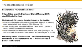 The Hecatonchires Project
Hecatonchires “Hundred Headed One”

Original idea: provide Distributed Shared Memory (DSM)
capabilities to the cloud

Strategic goal : full resource liberation brought to the cloud by:
 Providing more resource flexibility to current cloud paradigm by breaking
  down nodes to their basic elements (CPU, Memory, I/O)
 Extend existing cloud software stack (KVM, Qemu, libvirt, OpenStack)
  without degrading any existing capabilities.
 Using commodity cloud hardware: medium sized hosts (typically 64 GB
  and 8/16 cores), and standard interconnects (such as 1 Gigabit or 10 GE).

Initiated by Benoit Hudzia in 2011. Currently developed by two
small teams of researchers from the TI Practice located in
Belfast and Ra’anana

© 2012 SAP AG. All rights reserved.                                           6
 