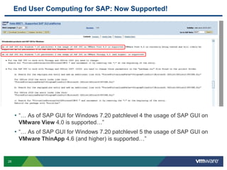 End User Computing for SAP: Now Supported!




     • “… As of SAP GUI for Windows 7.20 patchlevel 4 the usage of SAP GUI on
      VMware View 4.0 is supported…”
     • “… As of SAP GUI for Windows 7.20 patchlevel 5 the usage of SAP GUI on
      VMware ThinApp 4.6 (and higher) is supported…”


28
 