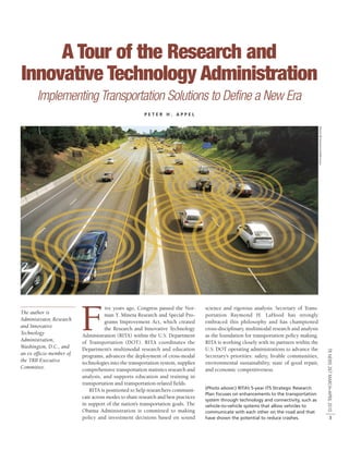 A Tour of the Research and
Innovative Technology Administration
       Implementing Transportation Solutions to Define a New Era
                                                       PETER H. APPEL




                                                                                                                                          PHOTO © ISTOCKPHOTO/DEITSCHEL


                          F
                                     ive years ago, Congress passed the Nor-       science and rigorous analysis. Secretary of Trans-
The author is                        man Y. Mineta Research and Special Pro-       portation Raymond H. LaHood has strongly
Administrator, Research              grams Improvement Act, which created          embraced this philosophy and has championed
and Innovative                       the Research and Innovative Technology        cross-disciplinary, multimodal research and analysis
Technology                Administration (RITA) within the U.S. Department         as the foundation for transportation policy making.
Administration,           of Transportation (DOT). RITA coordinates the            RITA is working closely with its partners within the
Washington, D.C., and     Department’s multimodal research and education           U.S. DOT operating administrations to advance the
                                                                                                                                                                          TR NEWS 267 MARCH–APRIL 2010




an ex officio member of   programs, advances the deployment of cross-modal         Secretary’s priorities: safety, livable communities,
the TRB Executive         technologies into the transportation system, supplies    environmental sustainability, state of good repair,
Committee.                comprehensive transportation statistics research and     and economic competitiveness.
                          analysis, and supports education and training in
                          transportation and transportation-related fields.
                                                                                   (Photo above:) RITA’s 5-year ITS Strategic Research
                             RITA is positioned to help researchers communi-
                                                                                   Plan focuses on enhancements to the transportation
                          cate across modes to share research and best practices
                                                                                   system through technology and connectivity, such as
                          in support of the nation’s transportation goals. The     vehicle-to-vehicle systems that allow vehicles to
                          Obama Administration is committed to making              communicate with each other on the road and that
                          policy and investment decisions based on sound           have shown the potential to reduce crashes.                                                       3
 