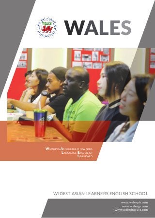 WALES
WORKING ALTOGETHER TOWARDS
LANGUAGE EXCELLENT
STANDARD
www.walesph.com
www.walesjp.com
www.walesbaguio.com
WIDEST ASIAN LEARNERS ENGLISH SCHOOL
 