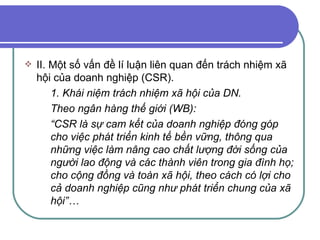 II. Một số vấn đề lí luận liên quan đến trách nhiệm xã hội của doanh nghiệp (CSR). 1. Khái niệm trách nhiệm xã hội của DN. Theo ngân hàng thế giới (WB): “ CSR là sự cam kết của doanh nghiệp đóng góp cho việc phát triển kinh tế bền vững, thông qua những việc làm nâng cao chất lượng đời sống của người lao động và các thành viên trong gia đình họ; cho cộng đồng và toàn xã hội, theo cách có lợi cho cả doanh nghiệp cũng như phát triển chung của xã hội”… 