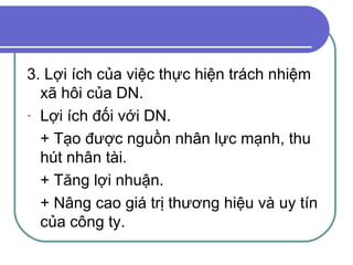 3. Lợi ích của việc thực hiện trách nhiệm xã hôi của DN. Lợi ích đối với DN. + Tạo được nguồn nhân lực mạnh, thu hút nhân tài. + Tăng lợi nhuận. + Nâng cao giá trị thương hiệu và uy tín của công ty. 