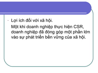 Lợi ích đối với xã hội. Một khi doanh nghiệp thực hiện CSR, doanh nghiệp đã đóng góp một phần lớn vào sự phát triển bền vững của xã hội. 