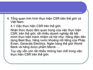 4. Tổng quan tình hình thực hiện CSR trên thế giới và Việt Nam. 4.1 Việc thực hiện CSR trên thế giới. Nhận thức được tầm quan trọng của việc thực hiện CSR; trên thế giới, rất nhiều doanh nghiệp đã hết mình thực hiện trách nhiệm xã hội như: Hãng điện dân dụng Best Buy, hãng nước khoáng nổi tiếng của Pháp Evian, Generals Electrics, Ngân hàng thế giới World Bank và hãng dược phẩm Merck …  Tuy vậy vẫn còn rất nhiều những hạn chế trong việc thực hiện CSR trên thế giới.  
