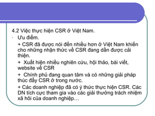 4.2 Việc thực hiện CSR ở Việt Nam. Ưu điểm. + CSR đã được nói đến nhiều hơn ở Việt Nam khiến cho những nhận thức về CSR đang dần được cải thiện. +  Xuất hiện nhiều nghiên cứu, hội thảo, bài viết, website về CSR +  Chính phủ đang quan tâm và có những giải pháp thúc đẩy CSR ở trong nước. + Các doanh nghiệp đã có ý thức thực hiện CSR. Các DN tích cực tham gia vào các giải thưởng trách nhiệm xã hôi của doanh nghiệp… 