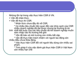 Những tồn tại trong việc thực hiên CSR ở VN. + Vấn đề nhận thức. + Vấn đề thực thi CSR. * Nhận thức chưa đầy đủ về CSR. * Có nhiều tiêu chuẩn liên quan đến các  khía cạnh của CSR  nhiều doanh nghiệp đã đạt được nhưng lại thường là do tính  chất bắt buộc của các tiêu chuẩn đó khi doanh nghiệp muốn  xâm nhập vào thị trường thế giới * Vấn đề bảo vệ môi trường còn nhiều bất cập. * Vấn đề thực hiện trách nhiệm với người lao động còn  nhiều điều chưa thỏa đáng. * Việc thực hiện CSR đối với người tiêu dùng còn nhiều sai  phạm. * Tính pháp lí của việc đánh giá thực hiện CSR ở Việt Nam  còn nhiều hạn chế 