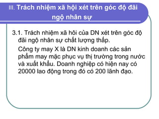 III.  Trách nhiệm xã hội xét trên góc độ đãi ngộ nhân sự   3.1. Trách nhiệm xã hôi của DN xét trên góc độ đãi ngộ nhân sự chất lượng thấp. Công ty may X là DN kinh doanh các sản phẩm may mặc phục vụ thị trường trong nước và xuất khẩu. Doanh nghiệp có hiện nay có 20000 lao động trong đó có 200 lãnh đạo. 