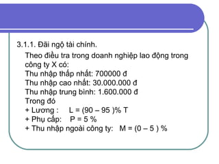3.1.1. Đãi ngộ tài chính. Theo điều tra trong doanh nghiệp lao động trong công ty X có: Thu nhập thấp nhất: 700000 đ Thu nhập cao nhất: 30.000.000 đ Thu nhập trung bình: 1.600.000 đ Trong đó  + Lương :  L = (90 – 95 )% T + Phụ cấp:  P = 5 % + Thu nhập ngoài công ty:  M = (0 – 5 ) %  