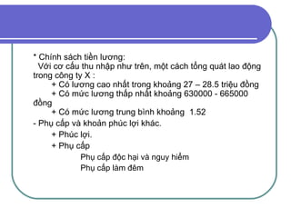 * Chính sách tiền lương:    Với cơ cấu thu nhập như trên, một cách tổng quát lao động trong công ty X : + Có lương cao nhất trong khoảng 27 – 28.5 triệu đồng + Có mức lương thấp nhất khoảng 630000 - 665000 đồng + Có mức lương trung bình khoảng  1.52 - Phụ cấp và khoản phúc lợi khác. + Phúc lợi. + Phụ cấp  Phụ cấp độc hại và nguy hiểm  Phụ cấp làm đêm  