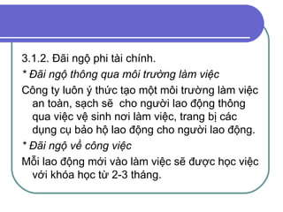 3.1.2. Đãi ngộ phi tài chính. * Đãi ngộ thông qua môi trường làm việc Công ty luôn ý thức tạo một môi trường làm việc an toàn, sạch sẽ  cho người lao động thông qua việc vệ sinh nơi làm việc, trang bị các dụng cụ bảo hộ lao động cho người lao động. * Đãi ngộ về công việc  Mỗi lao động mới vào làm việc sẽ được học việc với khóa học từ 2-3 tháng. 