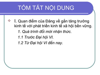 TÓM TẮT NỘI DUNG I.  Quan điểm của Đảng về gắn tăng trưởng kinh tế với phát triển kinh tế xã hội bền vững. 1. Quá trình đổi mới nhận thức. 1.1 Trước Đại hội VI. 1.2 Từ Đại hội VI đến nay. 